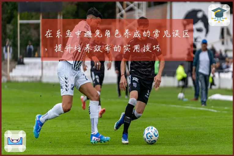 在乐鱼中避免角色养成的常见误区，提升培养效率的实用技巧