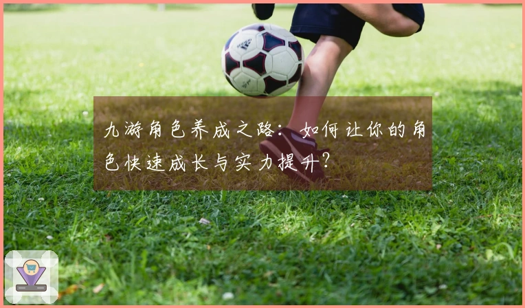 九游角色养成之路：如何让你的角色快速成长与实力提升？