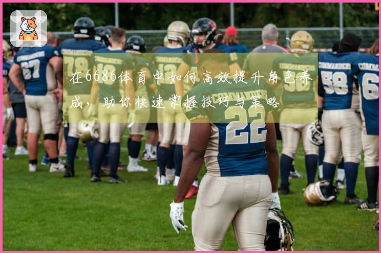 在6686体育中如何高效提升角色养成，助你快速掌握技巧与策略