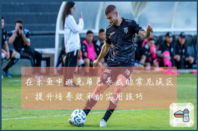 在乐鱼中避免角色养成的常见误区，提升培养效率的实用技巧