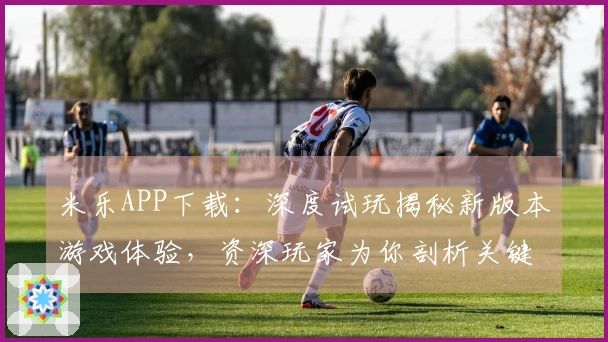 米乐APP下载：深度试玩揭秘新版本游戏体验，资深玩家为你剖析关键玩法技巧